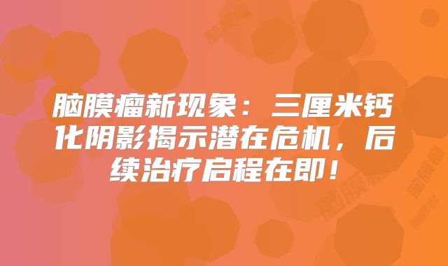 脑膜瘤新现象：三厘米钙化阴影揭示潜在危机，后续治疗启程在即！
