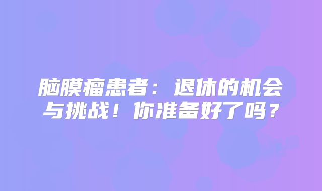 脑膜瘤患者：退休的机会与挑战！你准备好了吗？