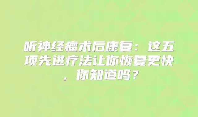 听神经瘤术后康复：这五项先进疗法让你恢复更快，你知道吗？