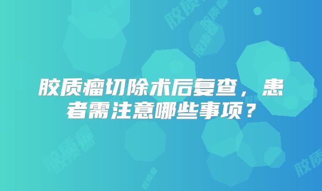 胶质瘤切除术后复查，患者需注意哪些事项？