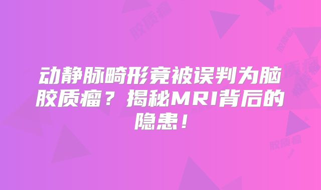 动静脉畸形竟被误判为脑胶质瘤？揭秘MRI背后的隐患！