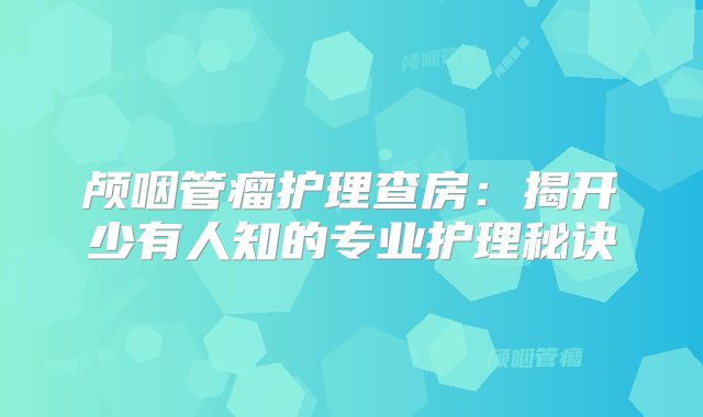 颅咽管瘤护理查房：揭开少有人知的专业护理秘诀