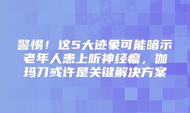 警惕！这5大迹象可能暗示老年人患上听神经瘤，伽玛刀或许是关键解决方案