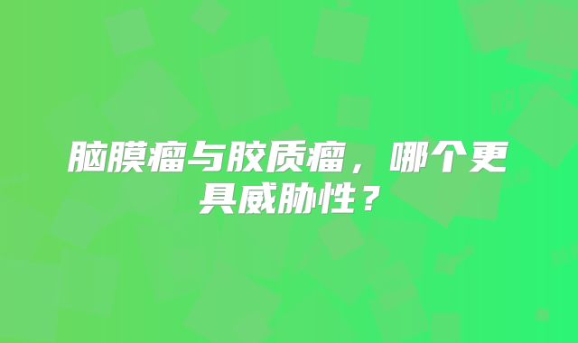 脑膜瘤与胶质瘤，哪个更具威胁性？