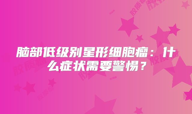 脑部低级别星形细胞瘤：什么症状需要警惕？