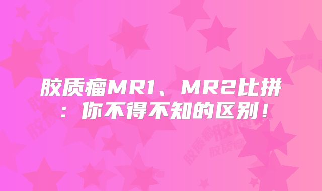 胶质瘤MR1、MR2比拼：你不得不知的区别！