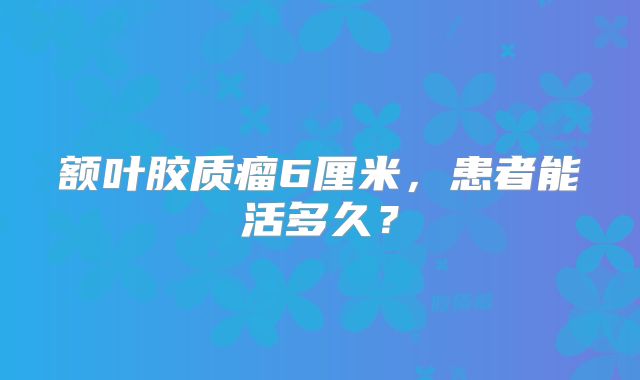 额叶胶质瘤6厘米，患者能活多久？