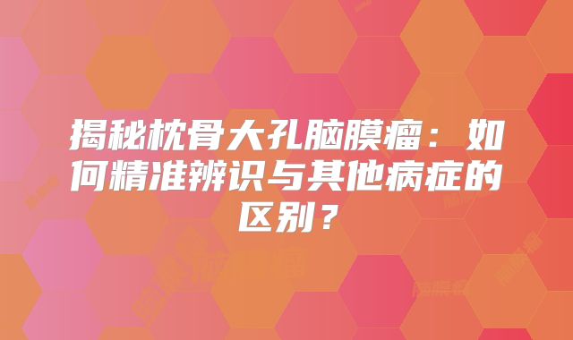 揭秘枕骨大孔脑膜瘤：如何精准辨识与其他病症的区别？