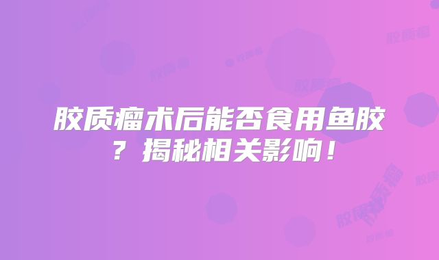 胶质瘤术后能否食用鱼胶？揭秘相关影响！
