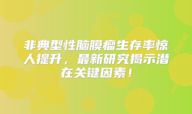 非典型性脑膜瘤生存率惊人提升，最新研究揭示潜在关键因素！