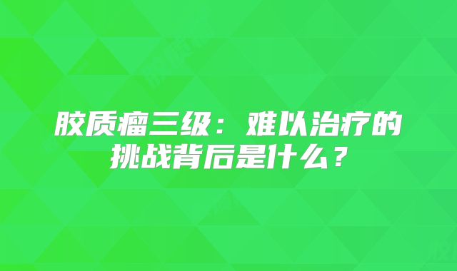 胶质瘤三级：难以治疗的挑战背后是什么？