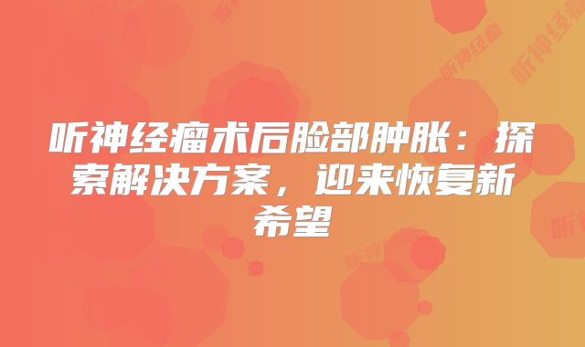 听神经瘤术后脸部肿胀：探索解决方案，迎来恢复新希望