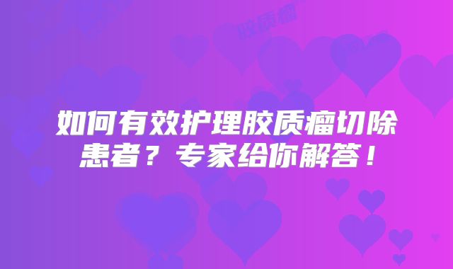 如何有效护理胶质瘤切除患者？专家给你解答！