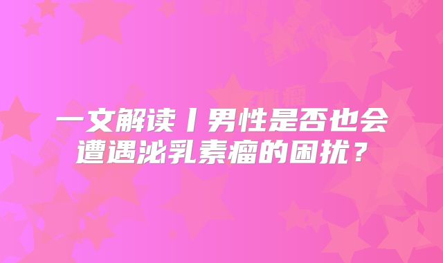 一文解读丨男性是否也会遭遇泌乳素瘤的困扰？