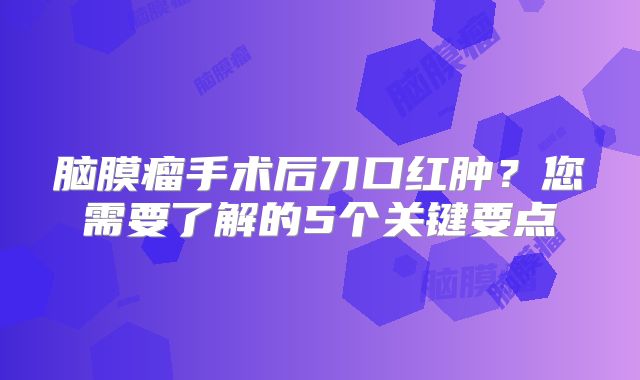 脑膜瘤手术后刀口红肿？您需要了解的5个关键要点