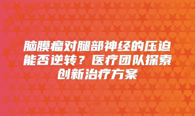 脑膜瘤对腿部神经的压迫能否逆转？医疗团队探索创新治疗方案