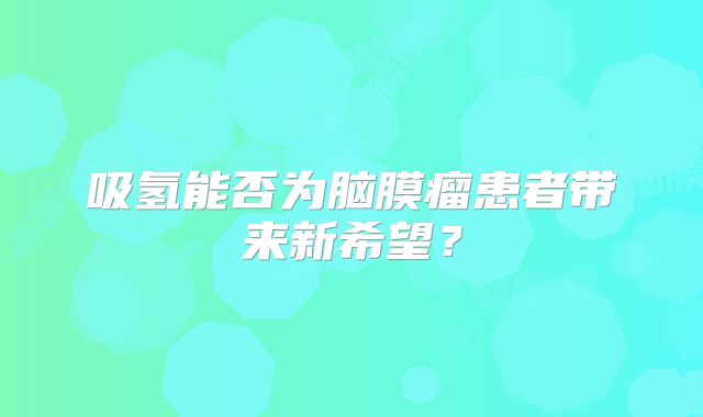 吸氢能否为脑膜瘤患者带来新希望？