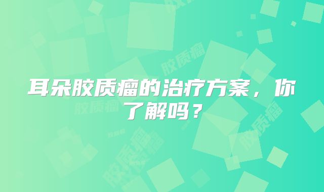 耳朵胶质瘤的治疗方案，你了解吗？