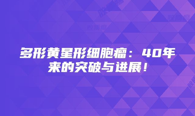 多形黄星形细胞瘤：40年来的突破与进展！