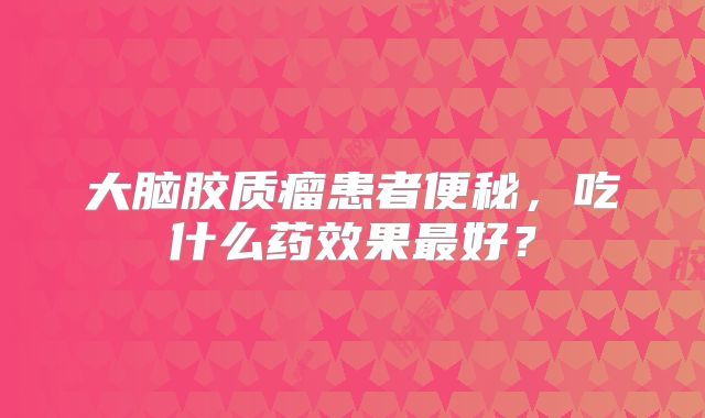 大脑胶质瘤患者便秘，吃什么药效果最好？