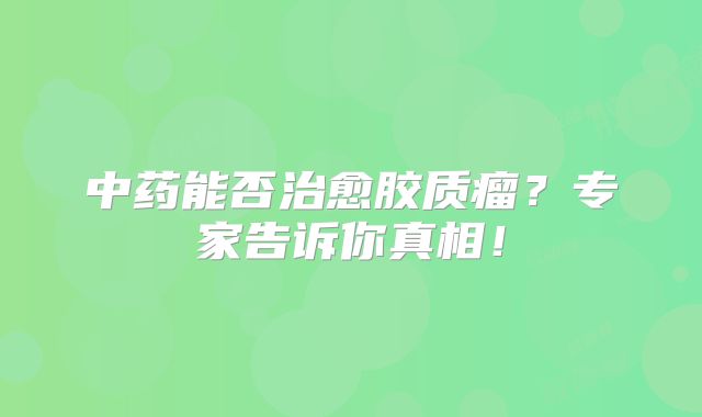 中药能否治愈胶质瘤？专家告诉你真相！