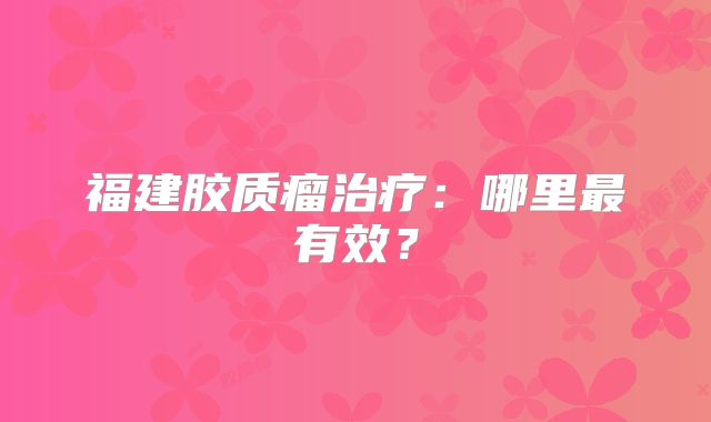 福建胶质瘤治疗：哪里最有效？
