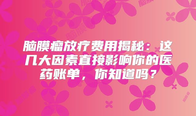 脑膜瘤放疗费用揭秘：这几大因素直接影响你的医药账单，你知道吗？