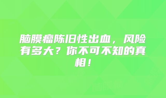 脑膜瘤陈旧性出血，风险有多大？你不可不知的真相！