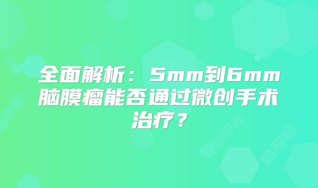 全面解析：5mm到6mm脑膜瘤能否通过微创手术治疗？