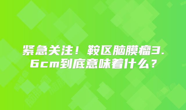 紧急关注！鞍区脑膜瘤3.6cm到底意味着什么？
