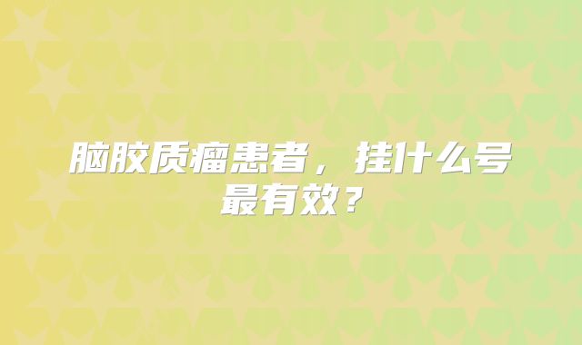 脑胶质瘤患者，挂什么号最有效？