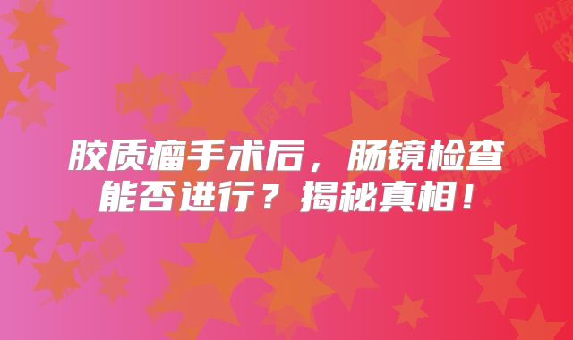 胶质瘤手术后，肠镜检查能否进行？揭秘真相！