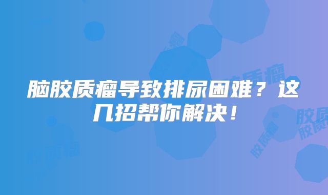 脑胶质瘤导致排尿困难？这几招帮你解决！