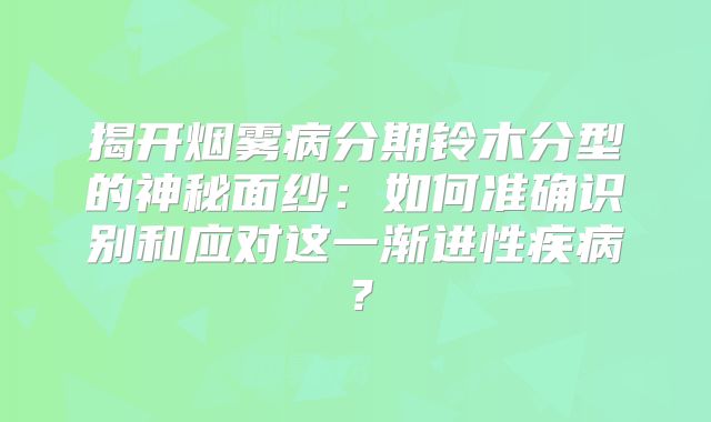 揭开烟雾病分期铃木分型的神秘面纱：如何准确识别和应对这一渐进性疾病？