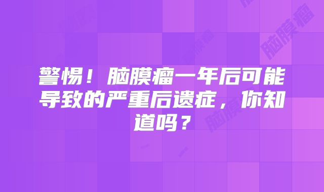 警惕！脑膜瘤一年后可能导致的严重后遗症，你知道吗？