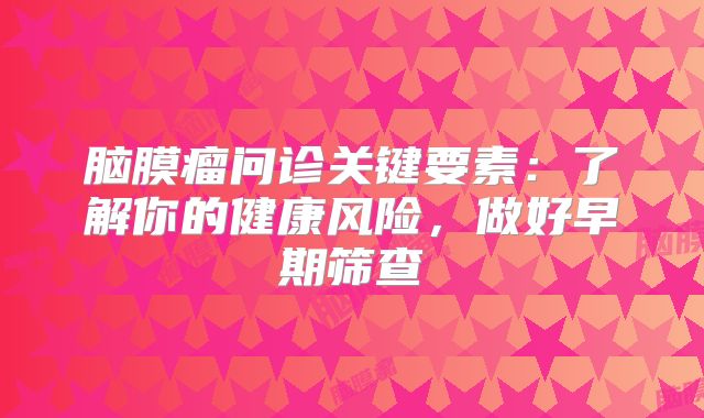 脑膜瘤问诊关键要素：了解你的健康风险，做好早期筛查