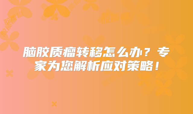 脑胶质瘤转移怎么办？专家为您解析应对策略！