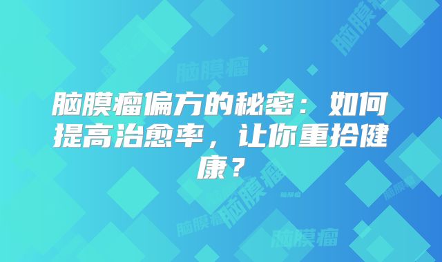 脑膜瘤偏方的秘密：如何提高治愈率，让你重拾健康？