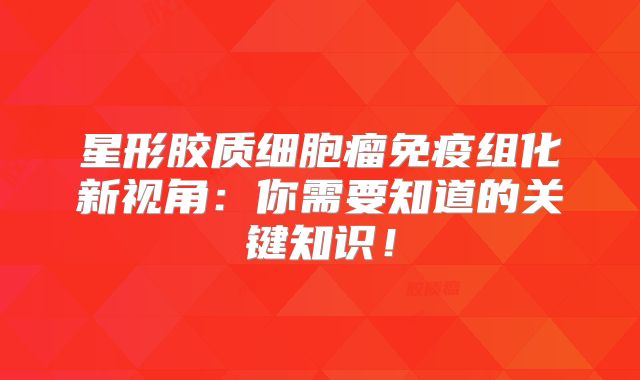 星形胶质细胞瘤免疫组化新视角：你需要知道的关键知识！