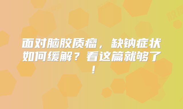 面对脑胶质瘤，缺钠症状如何缓解？看这篇就够了！