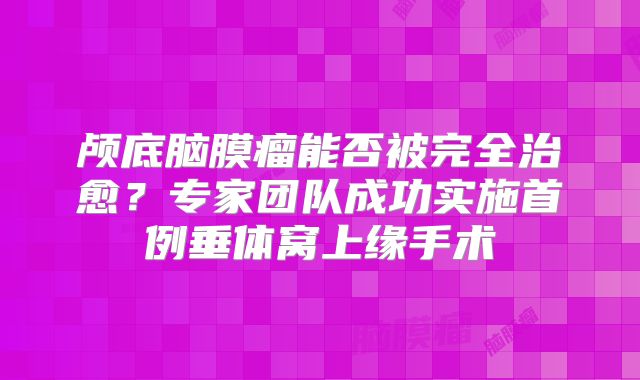 颅底脑膜瘤能否被完全治愈？专家团队成功实施首例垂体窝上缘手术
