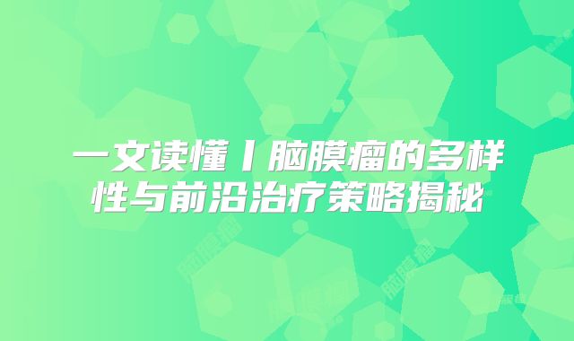 一文读懂丨脑膜瘤的多样性与前沿治疗策略揭秘