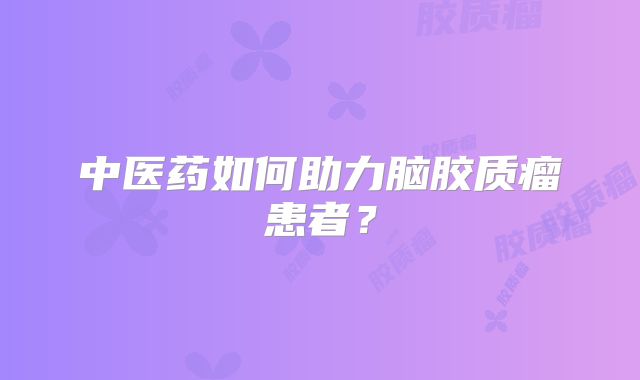 中医药如何助力脑胶质瘤患者？