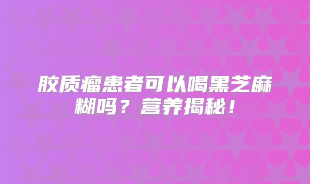 胶质瘤患者可以喝黑芝麻糊吗？营养揭秘！