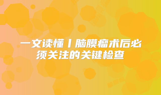 一文读懂丨脑膜瘤术后必须关注的关键检查