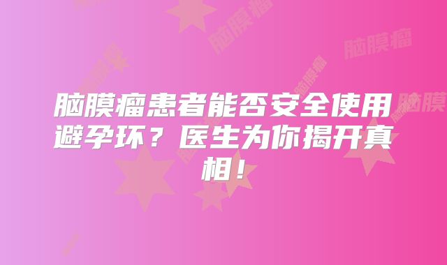 脑膜瘤患者能否安全使用避孕环？医生为你揭开真相！