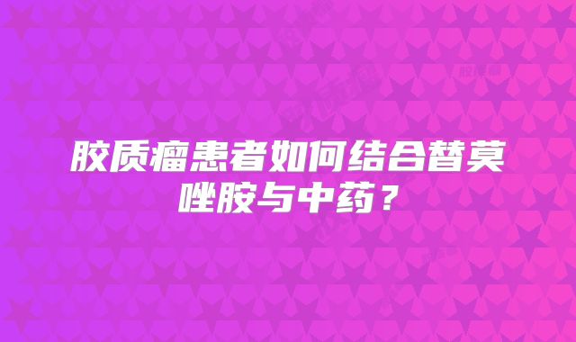 胶质瘤患者如何结合替莫唑胺与中药？