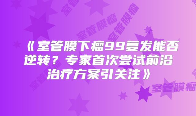《室管膜下瘤99复发能否逆转？专家首次尝试前沿治疗方案引关注》