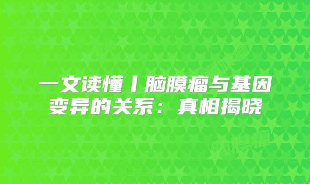 一文读懂丨脑膜瘤与基因变异的关系：真相揭晓