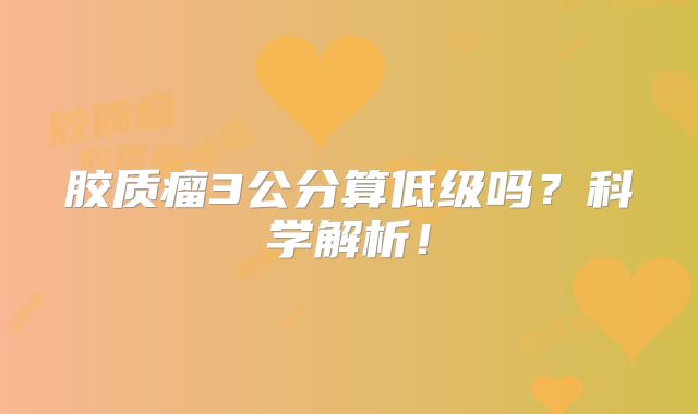 胶质瘤3公分算低级吗？科学解析！